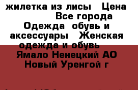 жилетка из лисы › Цена ­ 3 700 - Все города Одежда, обувь и аксессуары » Женская одежда и обувь   . Ямало-Ненецкий АО,Новый Уренгой г.